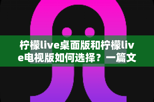 柠檬live桌面版和柠檬live电视版如何选择？一篇文章帮你做出最适合的决定