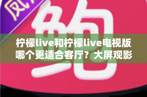 柠檬live和柠檬live电视版哪个更适合客厅？大屏观影场景深度对比与选购指南