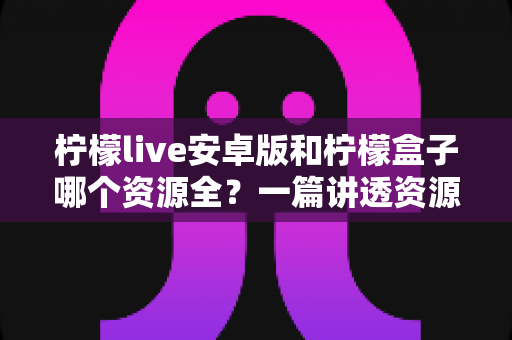 柠檬live安卓版和柠檬盒子哪个资源全？一篇讲透资源差异与选购建议的实用对比指南