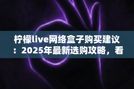 柠檬live网络盒子购买建议:2025年最新选购攻略,看完再买不踩坑 柠檬live网络盒子购买建议:2025年最新选购攻略,看完再买不踩坑