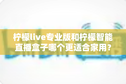 柠檬live专业版和柠檬智能直播盒子哪个更适合家用？一篇讲透的选购对比指南