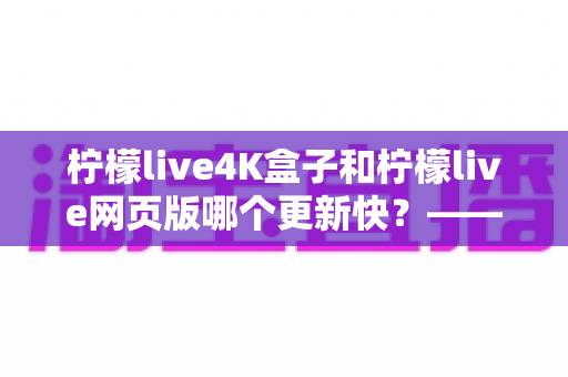柠檬live4K盒子和柠檬live网页版哪个更新快?——更新机制全解析与选购使用指南 柠檬live4K盒子和柠檬live网页版哪个更新快?——更新机制全解析与选购使用指南