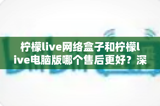 柠檬live网络盒子和柠檬live电脑版哪个售后更好?深度对比分析与选购避坑指南 柠檬live网络盒子和柠檬live电脑版哪个售后更好?深度对比分析与选购避坑指南