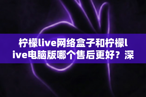柠檬live网络盒子和柠檬live电脑版哪个售后更好?深度对比分析与选购避坑指南 柠檬live网络盒子和柠檬live电脑版哪个售后更好?深度对比分析与选购避坑指南