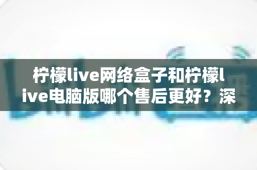 柠檬live网络盒子和柠檬live电脑版哪个售后更好?深度对比分析与选购避坑指南 柠檬live网络盒子和柠檬live电脑版哪个售后更好?深度对比分析与选购避坑指南