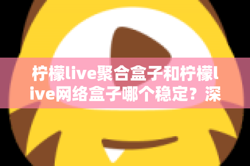 柠檬live聚合盒子和柠檬live网络盒子哪个稳定？深度对比解析与选购避坑指南