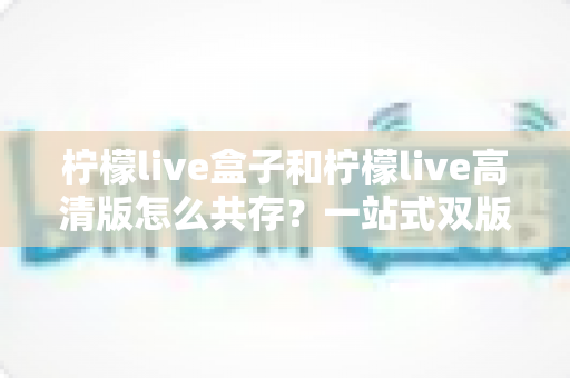 柠檬live盒子和柠檬live高清版怎么共存？一站式双版本安装教程与避坑指南全解析