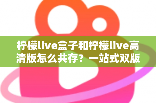 柠檬live盒子和柠檬live高清版怎么共存？一站式双版本安装教程与避坑指南全解析