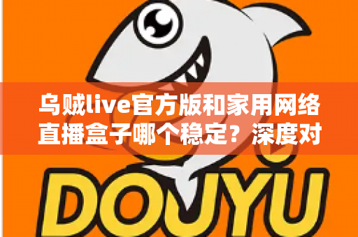 乌贼live官方版和家用网络直播盒子哪个稳定？深度对比分析与选购避坑指南