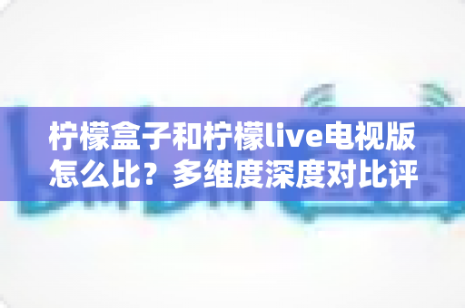 柠檬盒子和柠檬live电视版怎么比?多维度深度对比评测与实用选购指南 柠檬盒子和柠檬live电视版怎么比?多维度深度对比评测与实用选购指南