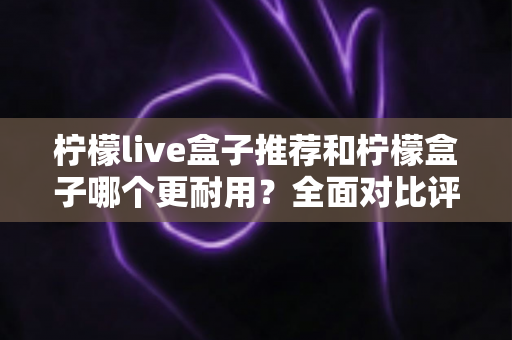柠檬live盒子推荐和柠檬盒子哪个更耐用？全面对比评测帮你选对不踩坑