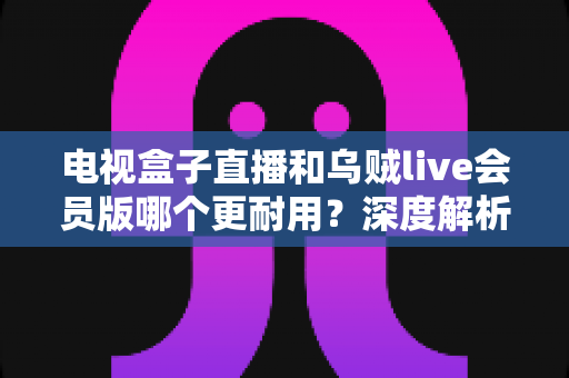 电视盒子直播和乌贼live会员版哪个更耐用？深度解析助你选出长期稳定之选