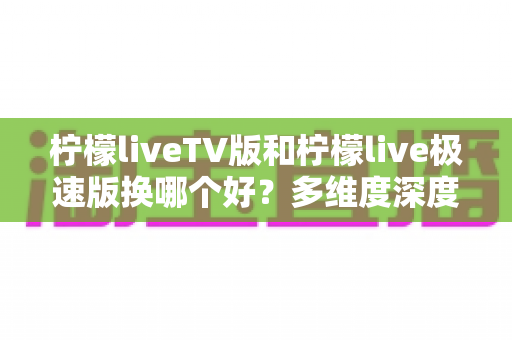 柠檬liveTV版和柠檬live极速版换哪个好?多维度深度对比,帮你选对最适合的版本 柠檬liveTV版和柠檬live极速版换哪个好?多维度深度对比,帮你选对最适合的版本