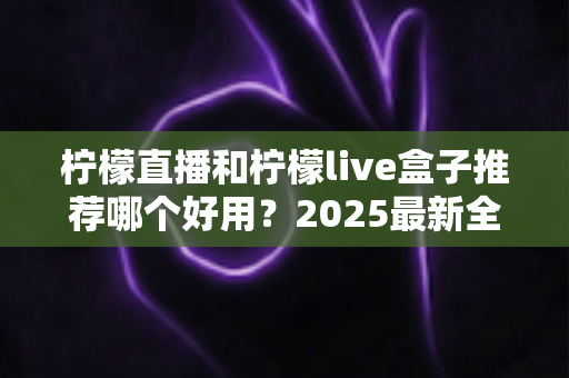 柠檬直播和柠檬live盒子推荐哪个好用?2025最新全面对比评测,看完这篇不再纠结选哪个 柠檬直播和柠檬live盒子推荐哪个好用?2025最新全面对比评测,看完这篇不再纠结选哪个