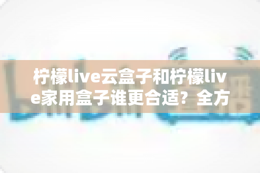 柠檬live云盒子和柠檬live家用盒子谁更合适?全方位深度对比帮你一次选对不踩坑! 柠檬live云盒子和柠檬live家用盒子谁更合适?全方位深度对比帮你一次选对不踩坑!