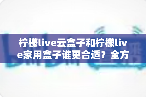 柠檬live云盒子和柠檬live家用盒子谁更合适？全方位深度对比帮你一次选对不踩坑！