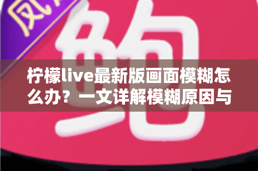 柠檬live最新版画面模糊怎么办?一文详解模糊原因与实用解决技巧,助你畅享高清直播体验 柠檬live最新版画面模糊怎么办?一文详解模糊原因与实用解决技巧,助你畅享高清直播体验