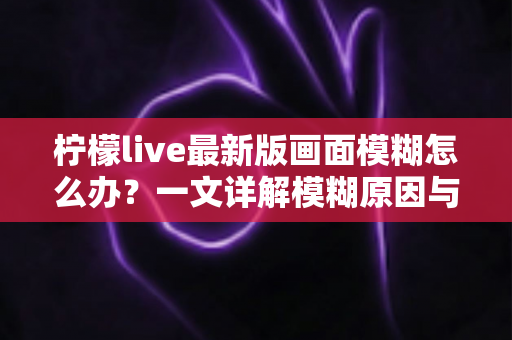 柠檬live最新版画面模糊怎么办?一文详解模糊原因与实用解决技巧,助你畅享高清直播体验 柠檬live最新版画面模糊怎么办?一文详解模糊原因与实用解决技巧,助你畅享高清直播体验