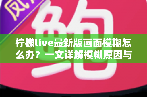 柠檬live最新版画面模糊怎么办?一文详解模糊原因与实用解决技巧,助你畅享高清直播体验 柠檬live最新版画面模糊怎么办?一文详解模糊原因与实用解决技巧,助你畅享高清直播体验
