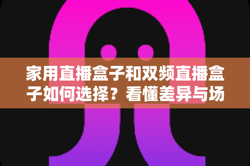 家用直播盒子和双频直播盒子如何选择?看懂差异与场景,一篇搞定选购不踩坑的实用指南 家用直播盒子和双频直播盒子如何选择?看懂差异与场景,一篇搞定选购不踩坑的实用指南