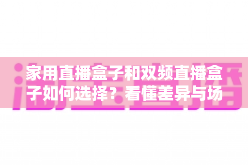 家用直播盒子和双频直播盒子如何选择?看懂差异与场景,一篇搞定选购不踩坑的实用指南 家用直播盒子和双频直播盒子如何选择?看懂差异与场景,一篇搞定选购不踩坑的实用指南