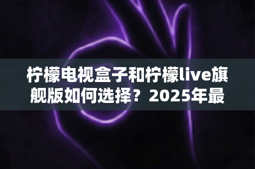 柠檬电视盒子和柠檬live旗舰版如何选择？2025年最全选购指南帮你避坑