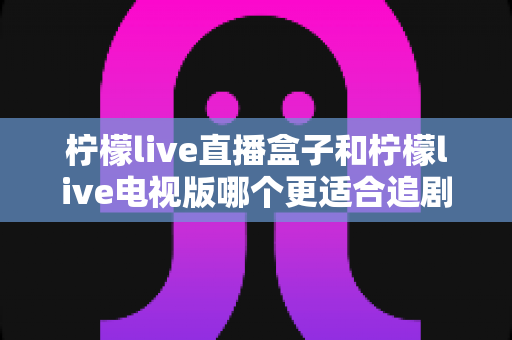 柠檬live直播盒子和柠檬live电视版哪个更适合追剧?2024最新深度对比指南帮你一次选对 柠檬live直播盒子和柠檬live电视版哪个更适合追剧?2024最新深度对比指南帮你一次选对