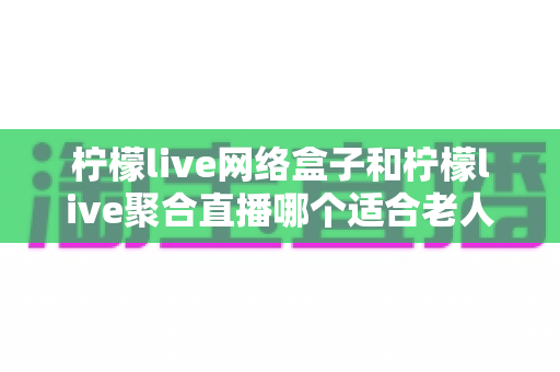柠檬live网络盒子和柠檬live聚合直播哪个适合老人？——为长辈挑选省心观影方案的完整指南