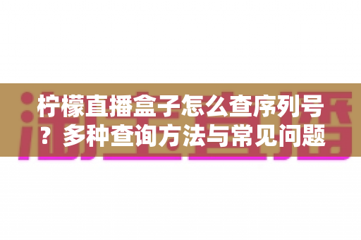 柠檬直播盒子怎么查序列号?多种查询方法与常见问题全面指南 柠檬直播盒子怎么查序列号?多种查询方法与常见问题全面指南
