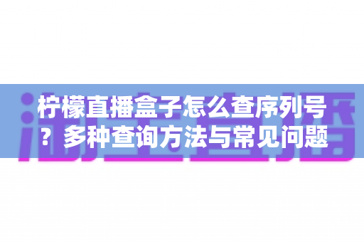 柠檬直播盒子怎么查序列号？多种查询方法与常见问题全面指南