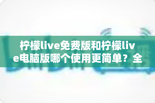 柠檬live免费版和柠檬live电脑版哪个使用更简单？全面对比分析与使用指南