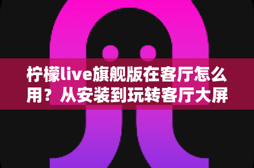 柠檬live旗舰版在客厅怎么用？从安装到玩转客厅大屏娱乐的全流程实用指南