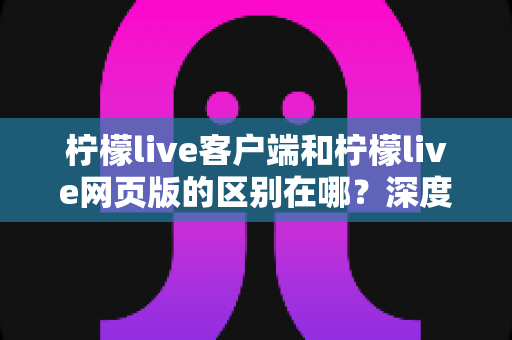 柠檬live客户端和柠檬live网页版的区别在哪？深度解析两种使用方式的差异与选择指南