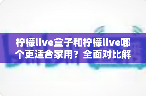 柠檬live盒子和柠檬live哪个更适合家用？全面对比解析助你轻松选对家庭影音方案