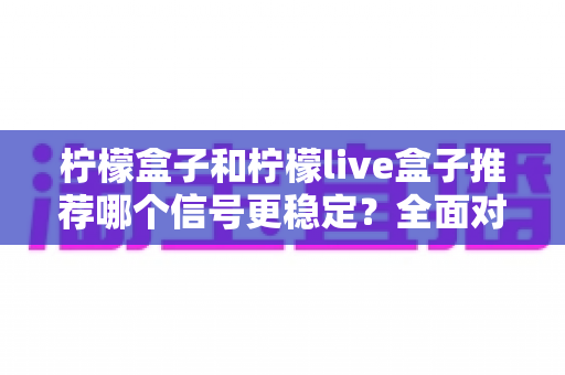 柠檬盒子和柠檬live盒子推荐哪个信号更稳定?全面对比分析与选购指南帮你一次选对 柠檬盒子和柠檬live盒子推荐哪个信号更稳定?全面对比分析与选购指南帮你一次选对