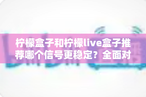 柠檬盒子和柠檬live盒子推荐哪个信号更稳定?全面对比分析与选购指南帮你一次选对 柠檬盒子和柠檬live盒子推荐哪个信号更稳定?全面对比分析与选购指南帮你一次选对