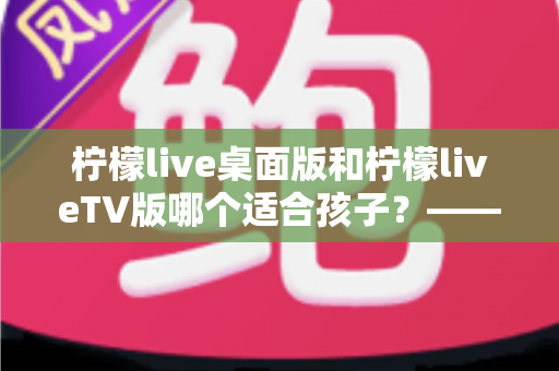 柠檬live桌面版和柠檬liveTV版哪个适合孩子?——家长必读的选择与安全使用指南 柠檬live桌面版和柠檬liveTV版哪个适合孩子?——家长必读的选择与安全使用指南