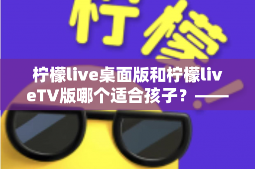 柠檬live桌面版和柠檬liveTV版哪个适合孩子？——家长必读的选择与安全使用指南