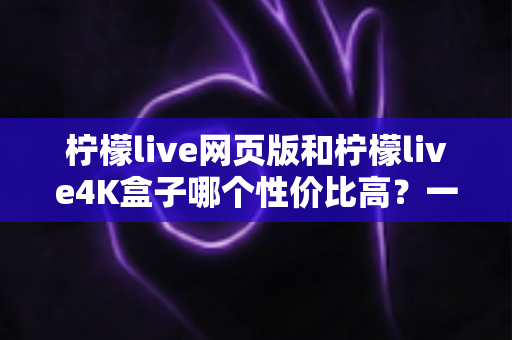 柠檬live网页版和柠檬live4K盒子哪个性价比高?一篇文章帮你算清这笔账 柠檬live网页版和柠檬live4K盒子哪个性价比高?一篇文章帮你算清这笔账