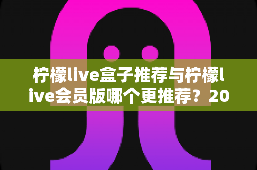 柠檬live盒子推荐与柠檬live会员版哪个更推荐？2025年深度对比评测，帮你一次选对不踩坑