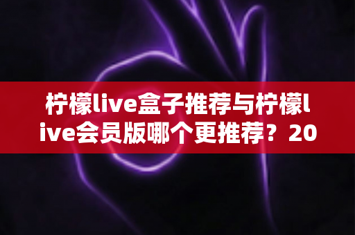 柠檬live盒子推荐与柠檬live会员版哪个更推荐？2025年深度对比评测，帮你一次选对不踩坑