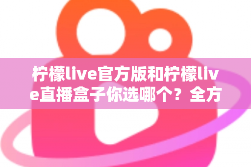 柠檬live官方版和柠檬live直播盒子你选哪个?全方位对比分析与选择指南 柠檬live官方版和柠檬live直播盒子你选哪个?全方位对比分析与选择指南