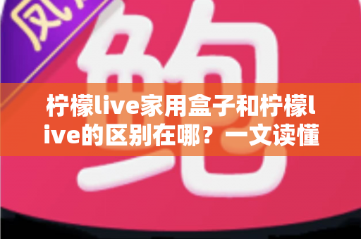 柠檬live家用盒子和柠檬live的区别在哪？一文读懂两者差异与选购全攻略