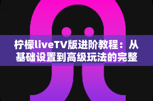 柠檬liveTV版进阶教程:从基础设置到高级玩法的完整进阶指南 柠檬liveTV版进阶教程:从基础设置到高级玩法的完整进阶指南