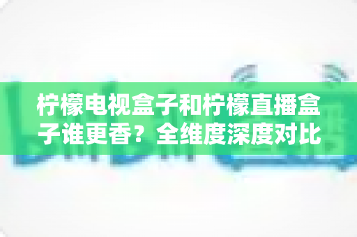 柠檬电视盒子和柠檬直播盒子谁更香？全维度深度对比与家庭选购避坑指南