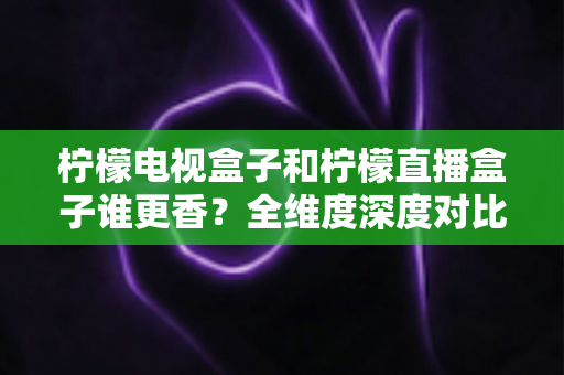 柠檬电视盒子和柠檬直播盒子谁更香？全维度深度对比与家庭选购避坑指南