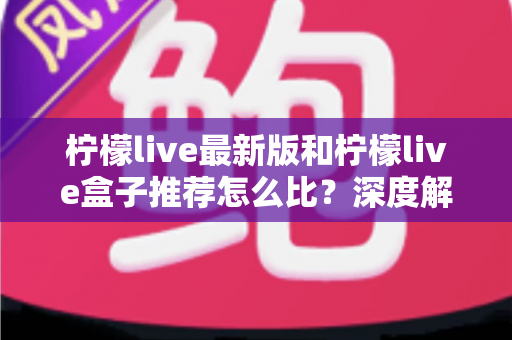 柠檬live最新版和柠檬live盒子推荐怎么比？深度解析两大版本的优劣与选择指南