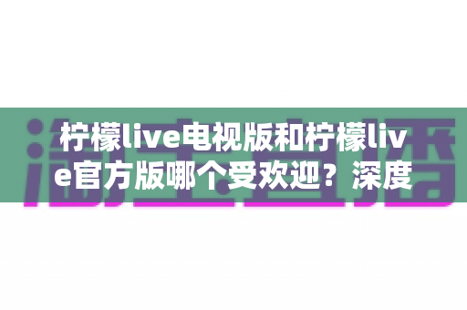 柠檬live电视版和柠檬live官方版哪个受欢迎？深度对比分析与选择指南