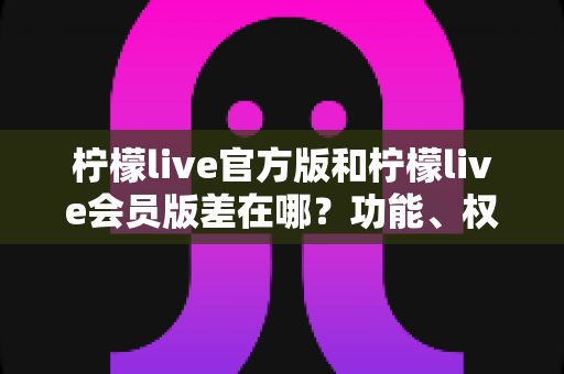 柠檬live官方版和柠檬live会员版差在哪?功能、权益、收费全维度对比,一篇帮你选对版本不踩坑 柠檬live官方版和柠檬live会员版差在哪?功能、权益、收费全维度对比,一篇帮你选对版本不踩坑