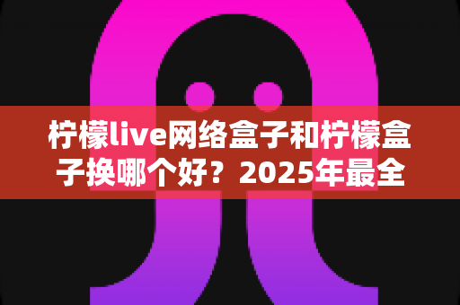 柠檬live网络盒子和柠檬盒子换哪个好？2025年最全选购对比指南，看完不踩坑！